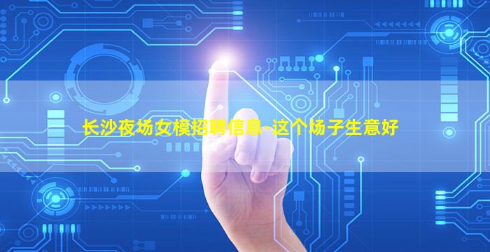 长沙夜场女模招聘信息-这个场子生意好